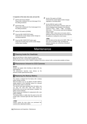 Page 140140Maintenance and Inspections : Maintenance 6. Inspection of the clock, time code, and user bits
1Set the user’s bit as required. 
Please refer to [
Setting of the user bits] (page 57) for 
the setting procedures. 
2Set the time code. 
Please refer to [
Setting the Time Code] (page 61) for 
the setting procedures. 
3Set the TCG switch to [R-RUN]. 
4Press the REC START/STOP button. 
Check that the counter display number changes as 
recording progresses. 
5Press the REC START/STOP button again. 
Check...