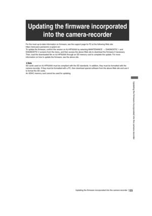 Page 189189Updating the firmware incorporated into the camera-recorder
 Updating the firmware incorporated into the camera-recorder
For the most up-to-date information on firmware, see the support page for P2 at the following Web site:
https://eww.pavc.panasonic.co.jp/pro-av/
To update the firmware, confirm the version on AJ-HPX2000 by selecting MAINTENANCE 
> DIAGNOSTIC 1 and 
DIAGNOSTIC 2 screens from the menu, and then access the above Web site to download the firmware if necessary. 
Then, load the downloaded...