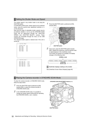 Page 5050Adjustments and Settings for Recording : Setting the Electronic Shutter
The shutter speed in any shutter mode is set using the
SHUTTER switch. 
In SYNCHRO SCAN mode, shutter speed can be switched
easily, using the synchro-scan adjustment switches (+/–)
on the side panel. 
Note that the range of selectable shutter speeds may be
pre-defined; whether or not to use the SYNCHRO SCAN
mode may be determined through the  and  screens. These
screens are accessible through the menu on the CAM
OPERATION page.
The...