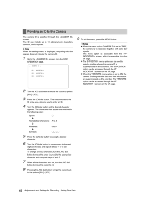 Page 6666Adjustments and Settings for Recording : Setting Time Data
The camera ID is specified through the 
screen.
The ID can include up to 10 alphanumeric characters,
symbols, and/or spaces. 
‹Note
When the settings menu is displayed, outputting color bar
signals does not indicate the camera ID. 
1Go to the  screen from the CAM 
OPERATION page.
2Turn the JOG dial button to move the cursor to options 
[ID1:] - [ID3:].
3Press the JOG dial button. The cursor moves to the 
ID entry area, allowing you to enter an...