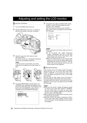 Page 8080Adjustments and Settings for Recording : Adjusting and setting the LCD monitor
1Turn on the POWER switch of the unit.
2Slide the OPEN button in the arrow  1 direction to 
open the LCD monitor in the arrow  
2 direction.
3Adjust the angle of the LCD monitor for most 
convenient viewing.
The monitor can turn up to 180 degrees towards the 
lens and up to 90 degrees towards you. 
‹Note
To prevent camera-recorder failure, do not allow 
undue force to be applied to the monitor (when it is 
open).
4The...