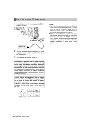 Page 100100PreparationPower Supply
1Connect the external DC power supply to the DC IN 
socket on the unit.
2Turn “ON” the power switch of the external DC power 
supply. (If the power switch is available on the external 
DC power supply)
3Turn ON the POWER switch on the unit.
‹Notes
zIf both the battery pack and the external DC power
supply are connected, the electric power is supplied
from the external DC power supply. While the
external DC power supply is used, the battery can
be mounted and removed on/from...
