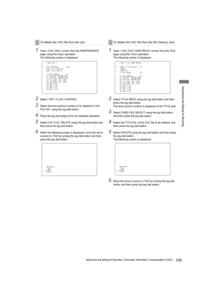 Page 105105Adjustments and Settings for Recording: Chromatic Aberration Compensation (CAC)
Adjustments and Settings for Recording
1Open  screen from the MAINTENANCE 
page using the menu operation.
The following screen is displayed.
2Select “OFF” in CAC CONTROL.
3Select the lens product number to be deleted in CAC 
FILE NO. using the jog dial button.
4Press the jog dial button to fix the selected operation.
5Select CAC FILE  DELETE using the jog dial button and 
then press the jog dial button.
6When the following...