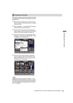 Page 125125Manipulating Clips with Thumbnails: Switching the Thumbnail Display
Manipulating Clips with Thumbnails
It is possible to replace thumbnails with images that include 
previously attached text memos while images are recorded 
or played back.
1Add text memos to images that you intend to change. 
Refer to [Text Memo Function] (page 44) for the method 
to add text memos.
2Select THUMBNAIL  TEXT MEMO CLIPS to display 
thumbnails of the clips with text memos.
3Place the pointer on the clip of the thumbnail...