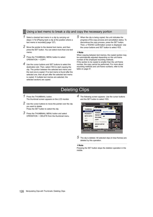 Page 128128Manipulating Clips with Thumbnails: Deleting Clips
1Select a desired text memo in a clip by carrying out 
steps 1-3 for [Playing back a clip at the position where a 
text memo is recorded] (page 127).
2Move the pointer to the desired text memo, and then 
press the SET button. You can select more than one text 
memo.
3Press the THUMBNAIL MENU button to select 
OPERATION  COPY.
4Use the cursor buttons and SET buttons to select the 
destination slot. Then, select YES to start copying the 
clip. The...