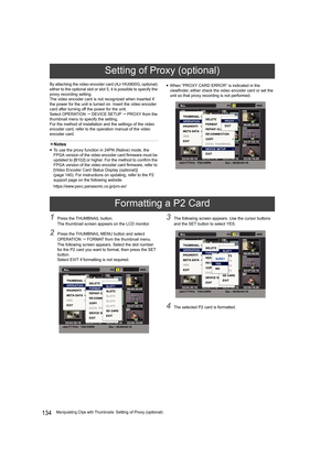 Page 134134Manipulating Clips with Thumbnails: Setting of Proxy (optional) By attaching the video encoder card (AJ-YAX800G, optional) 
either to the optional slot or slot 5, it is possible to specify the 
proxy recording setting.
The video encoder card is not recognized when inserted if 
the power for the unit is turned on. Insert the video encoder 
card after turning off the power for the unit.
Select OPERATION  DEVICE SETUP  PROXY from the 
thumbnail menu to specify the setting.
For the method of...