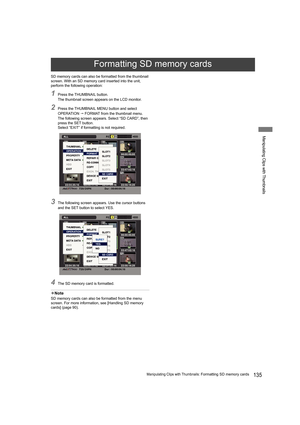 Page 135135Manipulating Clips with Thumbnails: Formatting SD memory cards
Manipulating Clips with Thumbnails
SD memory cards can also be formatted from the thumbnail 
screen. With an SD memory card inserted into the unit, 
perform the following operation:
1Press the THUMBNAIL button.
The thumbnail screen appears on the LCD monitor.
2Press the THUMBNAIL MENU button and select 
OPERATION  FORMAT from the thumbnail menu.
The following screen appears. Select “SD CARD”, then 
press the SET button.
Select “EXIT” if...