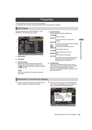 Page 137137Manipulating Clips with Thumbnails: Properties
Manipulating Clips with Thumbnails
The clip’s properties and the P2 card’s status are displayed.
It is possible to edit and rewrite recorded clip metadata while clip properties are displayed.
From the thumbnail menu, select PROPERTY  CLIP 
PROPERTY. The following screen appears.
1. Clip Number
2. Thumbnail
3. Clip Information
Indicates the indicators added to the clip and the 
number of text and voice memos added to the clip.
The   mark appears if the...