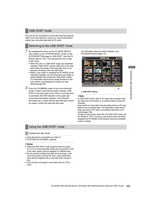 Page 143143Connection with external device: Connection with external devices using the USB 2.0 port
Connection with external device
The unit can be connected to a hard disk drive that supports 
USB 2.0 to store data from cards on it, view thumbnails for 
stored clips, and write data back to P2 cards.
1By navigating the menu, set the PC MODE SELECT 
menu option on the  screen on the 
SYSTEM SETTING page to “USB HOST”, then the PC 
MODE option to “ON”. This will place the unit in USB 
HOST mode.
yWhen the unit is...