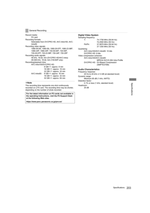 Page 203203Specifications
Specifications
Record media:
P2 card
Recording formats:
Selectable from DVCPRO HD, AVC-Intra100, AVC-
Intra50
Recording video signals:
1080-59.94i, 1080-50i, 1080-29.97P, 1080-23.98P,
1080-24P, 1080-25P, 720-59.94P, 720-50P,
720-29.97P, 720-23.98P, 720-24P, 720-25P
Recording audio signals:
48 kHz, 16-bit, 4ch (DVCPRO HD/AVC-Intra)
48.048 kHz, 16-bit, 4ch (720-60P only)
Recording/playback time:
AVC-Intra100/DVCPRO HD:
8GB