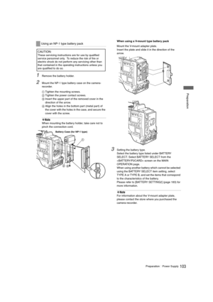 Page 103103PreparationPower Supply
 Preparation
1Remove the battery holder. 
2Mount the NP-1 type battery case on the camera-
recorder. 
1Tighten the mounting screws. 
2Tighten the power contact screws. 
3Insert the upper part of the removed cover in the 
direction of the arrow. 
4Align the holes in the bottom part (metal part) of 
the cover with the holes in the case, and secure the 
cover with the screw. 
‹Note
When mounting the battery holder, take care not to 
pinch the connection cord. When using a...