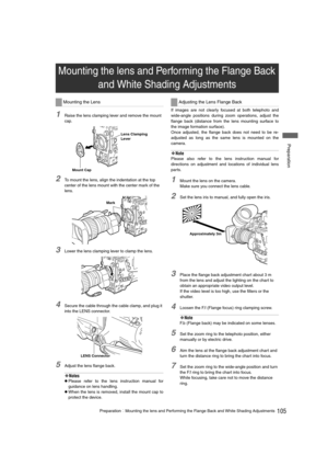Page 105105PreparationMounting the lens and Performing the Flange Back and White Shading Adjustments
 Preparation
1Raise the lens clamping lever and remove the mount 
cap. 
2To mount the lens, align the indentation at the top 
center of the lens mount with the center mark of the 
lens. 
3Lower the lens clamping lever to clamp the lens. 
4Secure the cable through the cable clamp, and plug it 
into the LENS connector. 
5Adjust the lens flange back. 
‹Notes
zPlease refer to the lens instruction manual for...