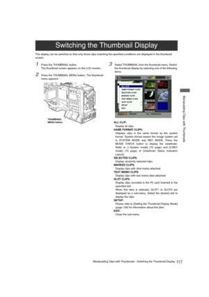 Page 117117Manipulating Clips with Thumbnails : Switching the Thumbnail Display
 Manipulating Clips with Thumbnails
The display can be switched so that only those clips matching the specified conditions are displayed in the thumbnail 
screen. 
1Press the THUMBNAIL button. 
The thumbnail screen appears on the LCD monitor. 
2Press the THUMBNAIL MENU button. The thumbnail 
menu appears. 
3Select THUMBNAIL from the thumbnail menu. Switch 
the thumbnail display by selecting one of the following 
items: 
ALL CLIP:...