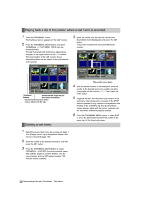 Page 120120Manipulating Clips with Thumbnails : Text Memo
1Press the THUMBNAIL button. 
The thumbnail screen appears on the LCD monitor. 
2Press the THUMBNAIL MENU button and select 
THUMBNAIL 
> TEXT MEMO CLIPS from the 
thumbnail menu.
The clip thumbnails with text memos attached are 
displayed in the upper section of the LCD monitor. 
The lower section of the LCD monitor shows 
information about the text memo on the clip selected 
by the pointer. 
3Move the pointer over the clip that contains the 
desired...