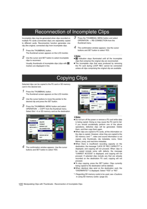 Page 122122Manipulating Clips with Thumbnails : Reconnection of Incomplete Clips Incomplete clips may be generated when clips recorded on
multiple P2 cards (connected clips) are separately copied
to different cards. Reconnection function generates one
clip (the original, connected clip) from incomplete clips.
1Press the THUMBNAIL button.
The thumbnail screen appears on the LCD monitor.
2Use the cursor and SET button to select incomplete 
clips to reconnect.
Usually, thumbnails of incomplete clips (clips with...