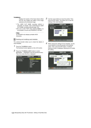 Page 124124Manipulating Clips with Thumbnails : Setting of Clip Meta Data THUMBNAIL:
Displays the location of the frame (frame offset)
and the size (height and width) of the image
selected as the thumbnail image.
*1 The USER CLIP NAME recording method is
selectable. For details, refer to [Selecting the USER
CLIP NAME recording method] (page 125).
*2 Be sure to enter TEXT when entering MEMO. It is
not possible to record only PERSON or OFFSET.
‹Note
AJ-HPX3000 only displays printable ASCII 
characters.
The...