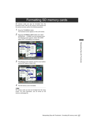 Page 127127Manipulating Clips with Thumbnails : Formatting SD memory cards
 Manipulating Clips with Thumbnails
SD memory cards can also be formatted from the
thumbnail screen. With an SD memory card inserted into
the camera-recorder, perform the following operation:
1Press the THUMBNAIL button.
The thumbnail screen appears on the LCD monitor.
2Press the THUMBNAIL MENU button and  select 
OPERATION 
> FORMAT from the thumbnail menu. 
The following screen appears. Select “SD CARD”.
Select “EXIT” if formatting is...