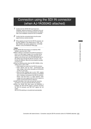 Page 141141Connection with external device : Connection using the SDI IN connector (when AJ-YA350AG attached)
 Connection with external device
1Confirm that the HD/SD-SDI input board (AJ-
YA350AG: optional accessory) is attached to the unit 
and that the wires are connected properly. For details, 
refer to the installation manual for the AJ-YA350AG.
2Confirm that the connected device has the same 
signal format as camera-recorder.
3When signals are input from the SDI IN connector, set 
the REC SIGNAL in the...