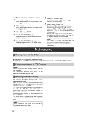 Page 144144Maintenance and Inspections : Maintenance 6. Inspection of the clock, time code, and user bits
1Set the user’s bit as required. 
Please refer to [
Setting of the user bits] (page 57) for 
the setting procedures. 
2Set the time code. 
Please refer to [
Setting the Time Code] (page 60) for 
the setting procedures. 
3Set the TCG switch to [R-RUN]. 
4Press the REC START/STOP button. 
Check that the counter display number changes as 
recording progresses. 
5Press the REC START/STOP button again. 
Check...