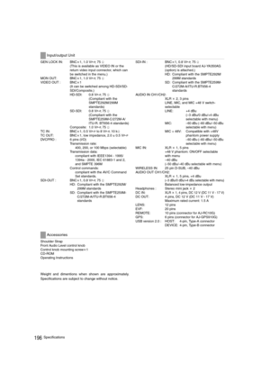 Page 196196Specifications
GEN LOCK IN:  BNCa1, 1.0 VP-P, 75 h
(This is available as VIDEO IN or the 
return video input connector, which can 
be switched in the menu.) 
MON OUT:  BNCa1, 1.0 V
P-P, 75 h
VIDEO OUT : BNCa1
(It can be switched among HD-SDI/SD-
SDI/Composite.)
HD-SDI: 0.8 V
P-P, 75 h
(Compliant with the 
SMPTE292M/299M 
standards)
SD-SDI: 0.8 V
P-P, 75 h
(Compliant with the 
SMPTE259M-C/272M-A/
ITU-R. BT656-4 standards)
Composite: 1.0 V
P-P, 75 h
TC IN:  BNCa1, 0.5 V
P-P to 8 VP-P, 10 kh
TC OUT:...
