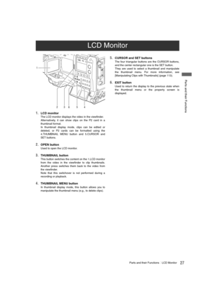 Page 2727Parts and their FunctionsLCD Monitor
 Parts and their Functions
1.LCD monitor
The LCD monitor displays the video in the viewfinder.
Alternatively, it can show clips on the P2 card in a
thumbnail format.
In thumbnail display mode, clips can be edited or
deleted, or P2 cards can be formatted using the
4.THUMBNAIL MENU button and 5.CURSOR and
SET buttons. 
2.OPEN button
Used to open the LCD monitor.
3.THUMBNAIL button
This button switches the content on the 1.LCD monitor
from the video in the viewfinder...