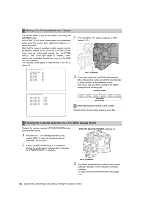 Page 5050Adjustments and Settings for Recording : Setting the Electronic Shutter
The shutter speed in any shutter mode is set using the
SHUTTER switch. 
In SYNCHRO SCAN mode, shutter speed can be switched
easily, using the synchro-scan adjustment switches (+/–)
on the side panel. 
Note that the range of selectable shutter speeds may be
pre-defined; whether or not to use the SYNCHRO SCAN
mode may be determined through the  and  screens. These
screens are accessible through the menu on the CAM
OPERATION page.
The...