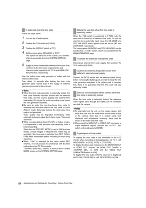 Page 6464Adjustments and Settings for Recording : Setting Time Data
Follow the steps below.
1Turn on the POWER switch.
2Position the TCG switch at [F-RUN].
3Position the DISPLAY switch at [TC].
4Set the menu option GENLOCK to “EXT”.
This option can be found in the  screen, 
which is accessible from the SYSTEM SETTING 
page. 
5Supply a phase-relationship reference time code (that 
conforms to the time code requirements) and 
reference video signals to the TC IN and GENLOCK 
IN connectors, respectively.
Now the...