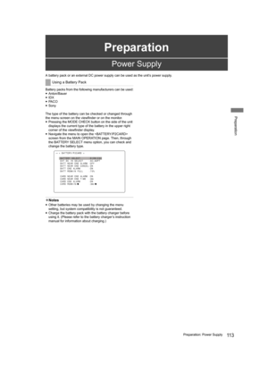 Page 113Preparation
11 3Preparation: Power Supply
Preparation
A battery pack or an external DC power supply can be used as the unit’s power supply.
Battery packs from the following manufacturers can be used:
yAnton/Bauer
yIDX
yPA C O
ySony
The type of the battery can be checked or changed through 
the menu screen on the viewfinder or on the monitor.
yPressing the MODE CHECK button on the side of the unit 
displays the current type of the battery in the upper right 
corner of the viewfinder display.
yNavigate the...