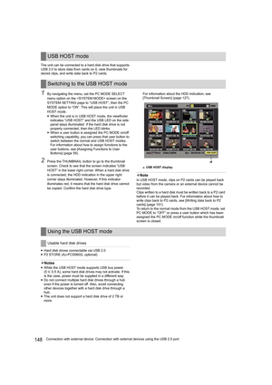 Page 148148Connection with external device: Connection with external devices using the USB 2.0 port The unit can be connected to a hard disk drive that supports 
USB 2.0 to store data from cards on it, view thumbnails for 
stored clips, and write data back to P2 cards.
1By navigating the menu, set the PC MODE SELECT 
menu option on the  screen on the 
SYSTEM SETTING page to “USB HOST”, then the PC 
MODE option to “ON”. This will place the unit in USB 
HOST mode.
yWhen the unit is in USB HOST mode, the viewfinder...