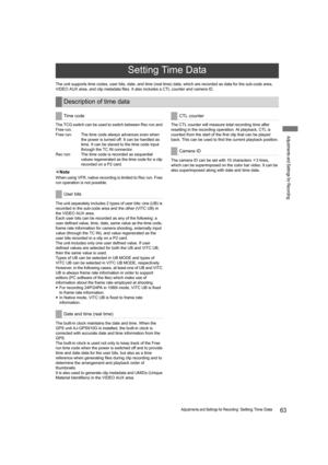 Page 6363Adjustments and Settings for Recording: Setting Time Data
Adjustments and Settings for Recording
The unit supports time codes, user bits, date, and time (real time) data, which are recorded as data for the sub-code area, 
VIDEO AUX area, and clip metadata files. It also includes a CTL counter and camera ID.
The TCG switch can be used to switch between Rec run and 
Free run.
Free run: The time code always advances even when 
the power is turned off. It can be handled as 
time. It can be slaved to the...