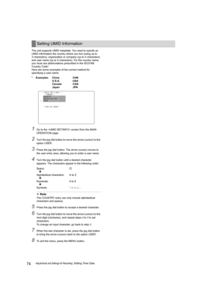 Page 7474Adjustments and Settings for Recording: Setting Time Data The unit supports UMID metadata. You need to specify as 
UMID information the country where you live (using up to 
3 characters), organization or company (up to 4 characters) 
and user name (up to 4 characters). For the country name, 
you must use abbreviations prescribed in the ISO3166 
Country Code*.
Here are some examples of the correct method for 
specifying a user name:
1Go to the  screen from the MAIN 
OPERATION page.
2Turn the jog dial...