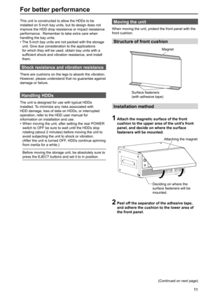 Page 1111
For better performance
This unit is constructed to allow the HDDs to be 
installed on 5-inch bay units, but its design does not 
improve the HDD drop resistance or impact resistance 
performance.  Remember to take extra care when 
handling the bay units.
•  The 5-inch bay units are not packed with the storage 
unit. Give due consideration to the applications 
for which they will be used, obtain bay units with a 
sufficient shock and vibration resistance, and install 
them.
Shock resistance and...