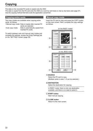 Page 2222
Copying
The data on the recorded P2 cards is copied onto the HDD.
The data is copied from the P2 card onto the HDD on a card by card basis or clip by clip basis (see page 27).
Use the copying method that best suits the application concerned.
Copying entire cards
Two copy modes are available when copying entire 
cards, as follows. 
• Manual copy mode:  Data is copied after inserted P2 
cards are selected. 
• Auto copy mode:    Data is automatically copied from 
inserted P2 cards.
To switch between auto...