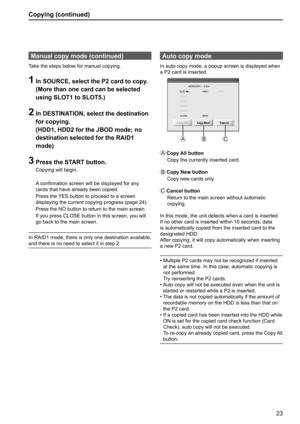 Page 2323
Copying (continued)
Auto copy mode 
In auto copy mode, a popup screen is displayed when 
a P2 card is inserted.
A
BC
A
   Copy All  button
Copy the currently inserted card.
B
   Copy New button
Copy new cards only.
C
   Cancel  button
Return to the main screen without automatic 
copying.
In this mode, the unit detects when a card is inserted. 
If no other card is inserted within 10 seconds, data 
is automatically copied from the inserted card to the 
designated HDD.
After copying, it will copy...