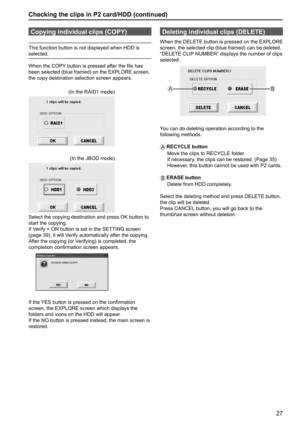 Page 2727
Checking the clips in P2 card/HDD (continued)
Copying individual clips (COPY)
This function button is not displayed when HDD is 
selected.
When the COPY button is pressed after the file has 
been selected (blue framed) on the EXPLORE screen, 
the copy destination selection screen appears.
(In the RAID1 mode)
(In the JBOD mode) 
Select the copying destination and press OK button to 
start the copying.
If Verify = ON button is set in the SETTING screen 
(page 39), it will Verify automatically after the...