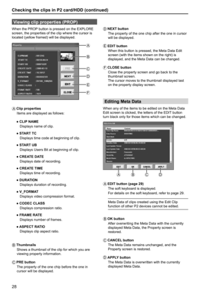 Page 2828
Checking the clips in P2 card/HDD (continued)
Viewing clip properties (PROP)
When the PROP button is pressed on the EXPLORE 
screen, the properties of the clip where the cursor is 
located (yellow framed) will be displayed.
A
B
E
F C
D
A   Clip  properties
Items are displayed as follows:
 ● CLIP NAME
   Displays name of clip.
 ● START TC
   Displays time code at beginning of clip.
 ● START UB
   Displays Users Bit at beginning of clip.
 ● CREATE DATE
   Displays date of recording.
 ● CREATE TIME...