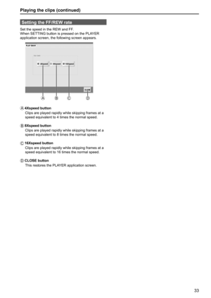 Page 3333
Playing the clips (continued)
Setting the FF/REW rate
Set the speed in the REW and FF.
When SETTING button is pressed on the PLAYER 
application screen, the following screen appears.
A
BC D
A 4Xspeed  button
Clips are played rapidly while skipping frames at a 
speed equivalent to 4 times the normal speed.
B 8Xspeed  button
  Clips are played rapidly while skipping frames at a 
speed equivalent to 8 times the normal speed.
C   16Xspeed  button
Clips are played rapidly while skipping frames at a 
speed...