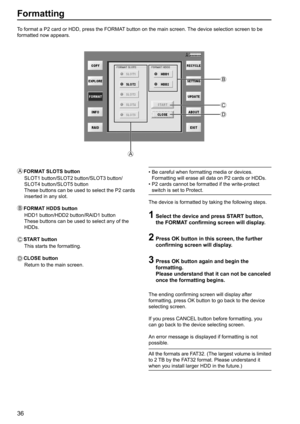 Page 3636
Formatting
To format a P2 card or HDD, press the FORMAT button on the main screen. The device selection screen to be 
formatted now appears.
A
   FORMAT SLOTS button
   
SLOT1 button/SLOT2 button/SLOT3 button/
SLOT4 button/SLOT5 button
These buttons can be used to select the P2 cards 
inserted in any slot.
B
 FORMAT HDDS button
   
HDD1 button/HDD2 button/RAID1 button
  These buttons can be used to select any of the 
HDDs.
C
   
 START  button
This starts the formatting.
D CLOSE  button
Return to the...