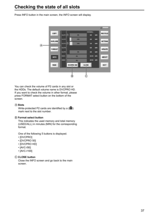 Page 3737
Checking the state of all slots
Press INFO button in the main screen, the INFO screen will display.
You can check the volume of P2 cards in any slot or 
the HDDs. The default volume name is DVCPRO HD. 
If you want to check the volume in other format, please 
press FORMAT select button on the bottom of the 
screen.
A
 Slots
Write-protected P2 cards are identified by a (
) 
mark next to the slot number.
B
 Format select button
This indicates the used memory and total memory 
(USED/ALL) in minutes (MIN)...