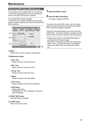 Page 4343
Maintenance
Checking HDD status (Maintenance)
The operations of the installed HDD can be checked 
on the screen which appears when the maintenance 
button on the SETTING screen is pressed.
The inserted HDD is easily damaged.
To keep the unit in optimal condition, we recommend 
that you inspect it regularly and confirm the state of the 
HDD in advance.
B
C
D
A
1  Select the HDD to check.
2  
Press the Start Test button.
    The display changes to [STOP].
The data on the entire HDD is read, and if it is...