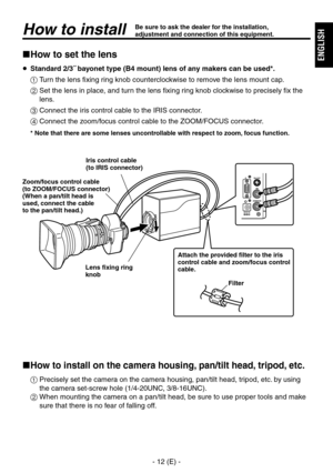 Page 13
- 1 (E) -
ENGLISH

How to installBe sure to ask the dealer for the installation, adjustment and connection of this equipment.
How to set the lens
 Standard 2/3˝ bayonet type (B4 mount) lens of any makers can be used*.
  Turn the lens fixing ring knob counterclockwise to remove the lens mount cap.
   Set the lens in place, and turn the lens fixing ring knob clockwise to precisely fix the 
lens.
  Connect the iris control cable to the IRIS connector.
  Connect the zoom/focus control cable to...