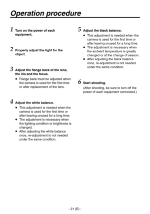 Page 22
- 1 (E) -

Operation procedure
1 Turn on the power of each 
equipment.
2 Properly adjust the light for the 
object.
3 Adjust the flange back of the lens, 
the iris and the focus.
   Flange back must be adjusted when 
the camera is used for the first time 
or after replacement of the lens.
4Adjust the white balance.
    This adjustment is needed when the 
camera is used for the first time or 
after leaving unused for a long time.
    The adjustment is necessary when 
the lighting condition or...