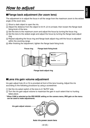 Page 23
-  (E) -
ENGLISH

How to adjust
Flange back adjustment (for zoom lens)
The adjustment is to adjust the focus in all the range from the maximum zoom to the widest 
angle of the zoom lens.
 Shoot a dark object to open the iris.
   Adjust the distance from the object to 6.6 ft. ( m) at least, then loosen the flange back 
fixing knob of the lens.
  Set the lens to the maximum zoom and adjust the focus by turning the focus ring.
   Set the lens to the widest angle and adjust the focus by...