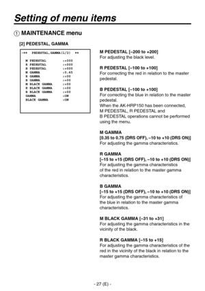 Page 28
- 7 (E) -

Setting of menu items
 MAINTENANCE menu
M PEDESTAL [–200 to +200]
For adjusting the black level.
R PEDESTAL [–100 to +100]
For correcting the red in relation to the master 
pedestal.
B PEDESTAL [–100 to +100]
For correcting the blue in relation to the master 
pedestal.
When the AK-HRP150 has been connected,  
M PEDESTAL, R PEDESTAL and  
B PEDESTAL operations cannot be performed 
using the menu.
M GAMMA
[0.35 to 0.75 (DRS OFF), –10 to +10 (DRS ON)]
For adjusting the gamma...