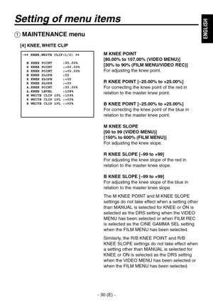 Page 31
- 0 (E) -
ENGLISH

Setting of menu items
 MAINTENANCE menu
M KNEE POINT
[80.00% to 107.00% (VIDEO MENU)]
[30% to 90% (FILM MENU/VIDEO REC)]
For adjusting the knee point.
R KNEE POINT [–25.00% to +25.00%]
For correcting the knee point of the red in 
relation to the master knee point.
B KNEE POINT [–25.00% to +25.00%]
For correcting the knee point of the blue in 
relation to the master knee point.
M KNEE SLOPE
[00 to 99 (VIDEO MENU)]
[150% to 600% (FILM MENU)]
For adjusting the knee slope.
R KNEE...