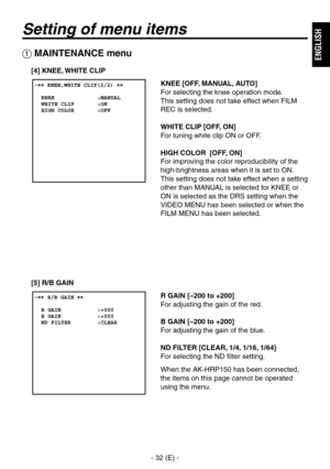 Page 33
-  (E) -
ENGLISH

Setting of menu items
 MAINTENANCE menu
[4] KNEE, WHITE CLIP
KNEE [OFF, MANUAL, AUTO]
For selecting the knee operation mode.
This setting does not take effect when FILM 
REC is selected.
WHITE CLIP [OFF, ON]
For tuning white clip ON or OFF.
HIGH COLOR  [OFF, ON]
For improving the color reproducibility of the 
high-brightness areas when it is set to ON.
This setting does not take effect when a setting 
other than MANUAL is selected for KNEE or 
ON is selected as the DRS...