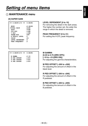 Page 39
- 8 (E) -
ENGLISH

Setting of menu items
 MAINTENANCE menu
[9] SUPER GAIN
LEVEL DEPENDENT [0 to 15]
For removing the detail in the dark areas.  
The higher the number set, the wider the 
range in which the detail is removed.
PEAK FREQUENCY [0 to 31]
For setting the H DTL peak frequency.
M GAMMA
[0.35 to 0.75 (DRS OFF)]
[–10 to +10 (DRS ON)]
For adjusting the gamma characteristics.
M PED OFFSET [–200 to +200]
For adjusting the amount of offset in the  
black level.
R PED OFFSET [–200 to +200]
For...