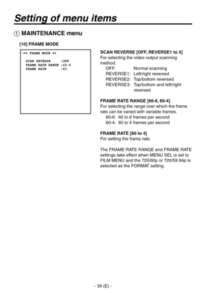 Page 40
- 9 (E) -

Setting of menu items
 MAINTENANCE menu
SCAN REVERSE [OFF, REVERSE1 to 3]
For selecting the video output scanning 
method.OFF:   Normal scanning
REVERSE1:  Left/right reversed
REVERSE:  Top/bottom reversed
REVERSE:    Top/bottom and left/right 
reversed
FRAME RATE RANGE [60-6, 60-4]
For selecting the range over which the frame 
rate can be varied with variable frames.
60-6:  60 to 6 frames per second
60-4:  60 to 4 frames per second
FRAME RATE [60 to 4]
For setting the frame...