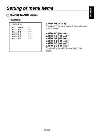 Page 41
- 40 (E) -
ENGLISH

Setting of menu items
 MAINTENANCE menu
MATRIX TABLE [A, B]
For selecting the table in which the matrix data 
is to be stored.
MATRIX R-G [–31 to +31]
MATRIX R-B [–31 to +31]
MATRIX G-R [–31 to +31]
MATRIX G-B [–31 to +31]
MATRIX B-R [–31 to +31]
MATRIX B-G [–31 to +31]
For adjusting the color tone of each color 
phase.
[11] MATRIX 