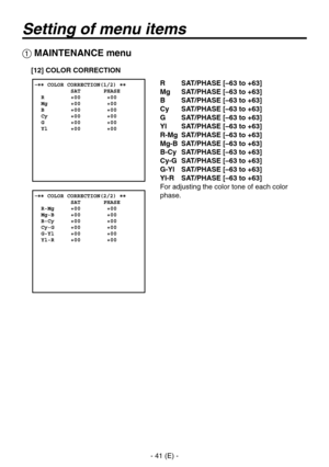 Page 42
- 41 (E) -

Setting of menu items
 MAINTENANCE menu
R SAT/PHASE [–63 to +63]
Mg  SAT/PHASE [–63 to +63]
B  SAT/PHASE [–63 to +63]
Cy  SAT/PHASE [–63 to +63]
G  SAT/PHASE [–63 to +63]
Yl  SAT/PHASE [–63 to +63]
R-Mg  SAT/PHASE [–63 to +63]
Mg-B  SAT/PHASE [–63 to +63]
B-Cy  SAT/PHASE [–63 to +63]
Cy-G  SAT/PHASE [–63 to +63]
G-Yl  SAT/PHASE [–63 to +63]
Yl-R  SAT/PHASE [–63 to +63]
For adjusting the color tone of each color 
phase.
[12] COLOR CORRECTION 